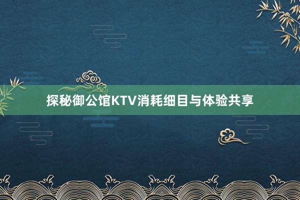 探秘御公馆KTV消耗细目与体验共享